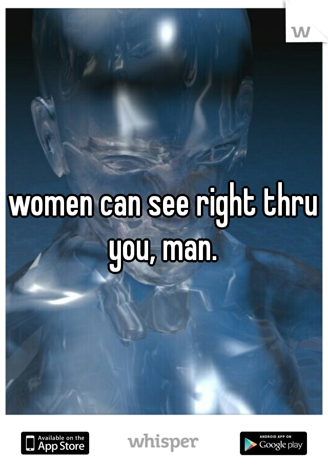 women can see right thru you, man. 