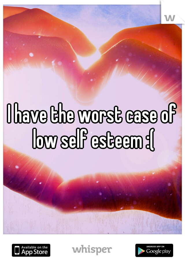 I have the worst case of low self esteem :(
