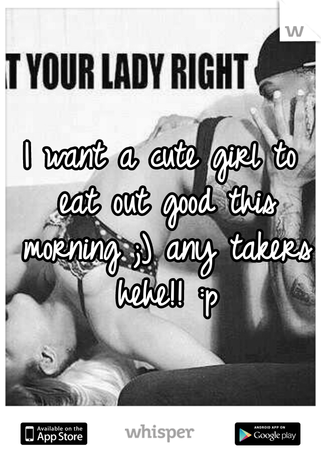 I want a cute girl to eat out good this morning ;) any takers hehe!! :p
