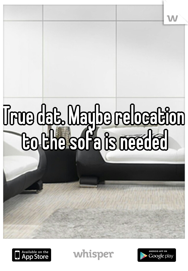 True dat. Maybe relocation to the sofa is needed