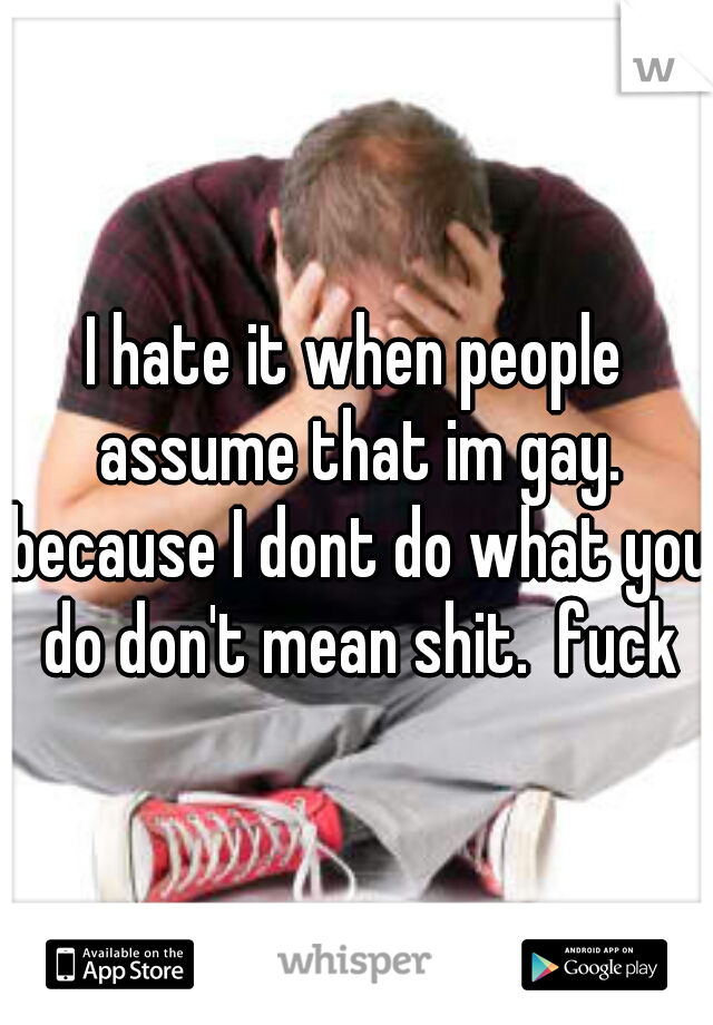 I hate it when people assume that im gay. because I dont do what you do don't mean shit.  fuck