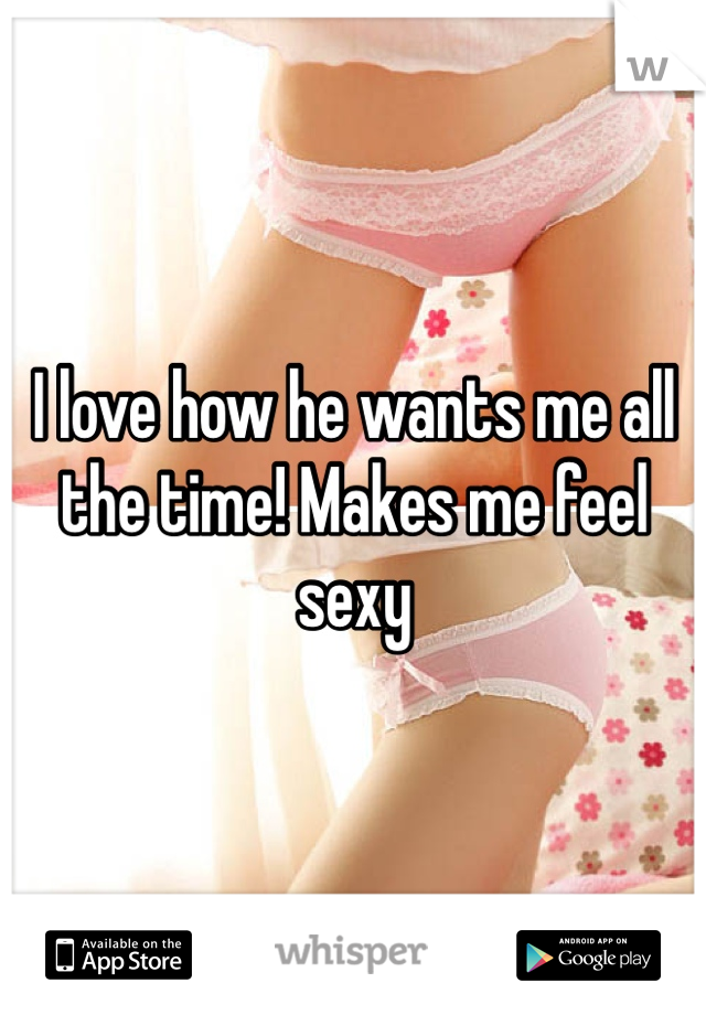 I love how he wants me all the time! Makes me feel sexy