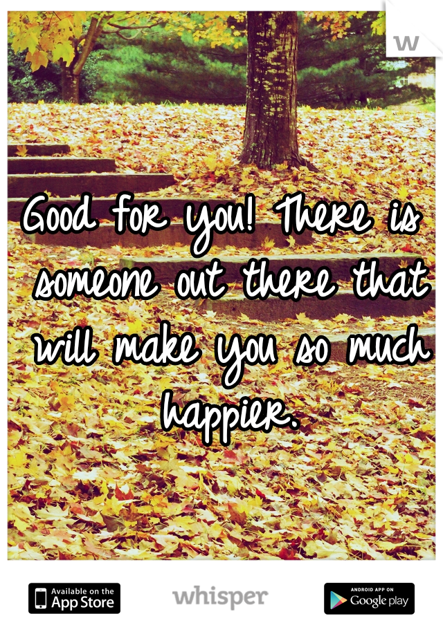 Good for you! There is someone out there that will make you so much happier.