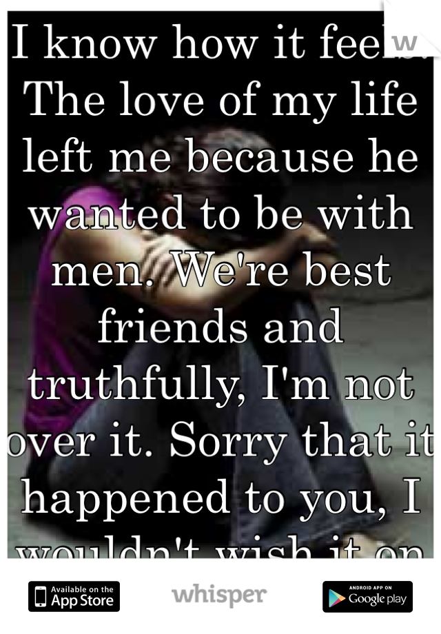 I know how it feels. The love of my life left me because he wanted to be with men. We're best friends and truthfully, I'm not over it. Sorry that it happened to you, I wouldn't wish it on anyone.