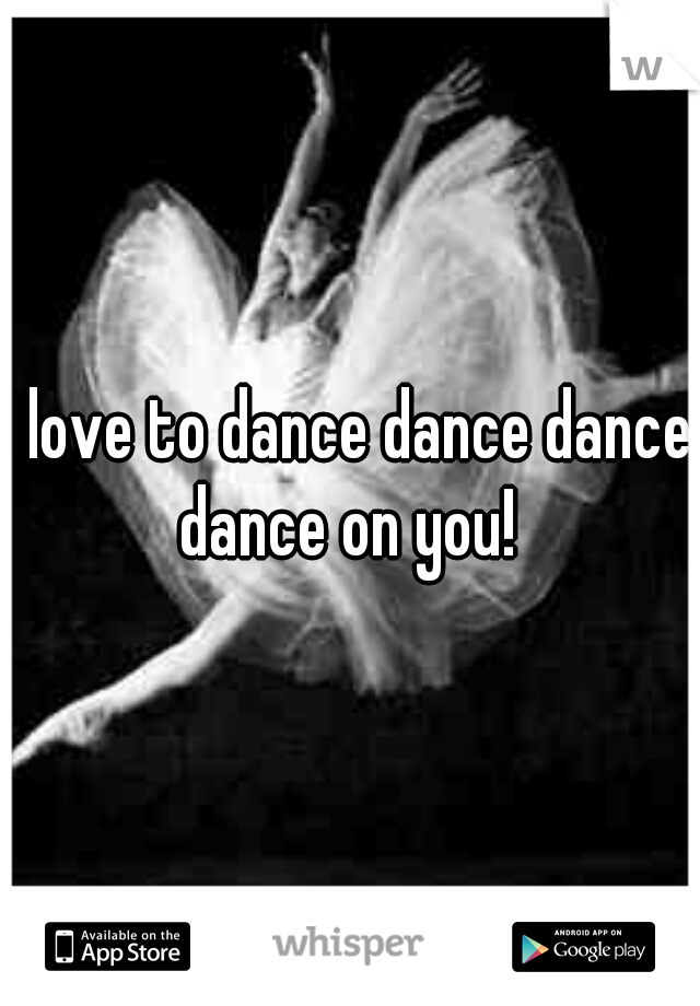 I love to dance dance dance dance on you! 