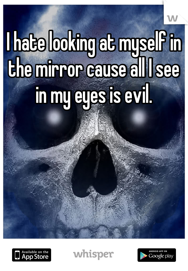 I hate looking at myself in the mirror cause all I see in my eyes is evil.
