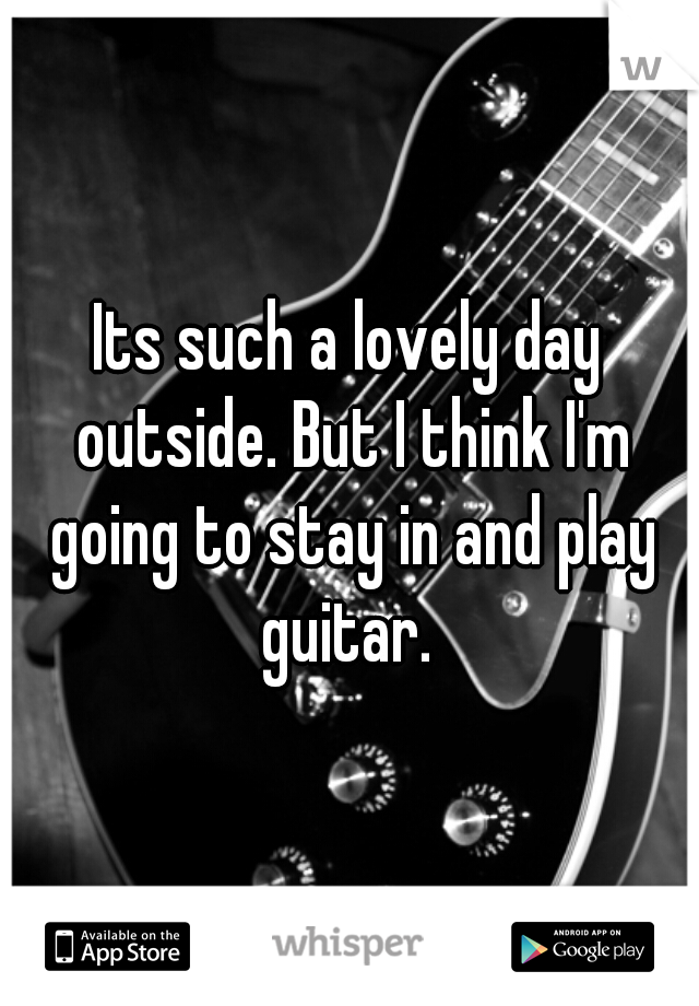 Its such a lovely day outside. But I think I'm going to stay in and play guitar. 