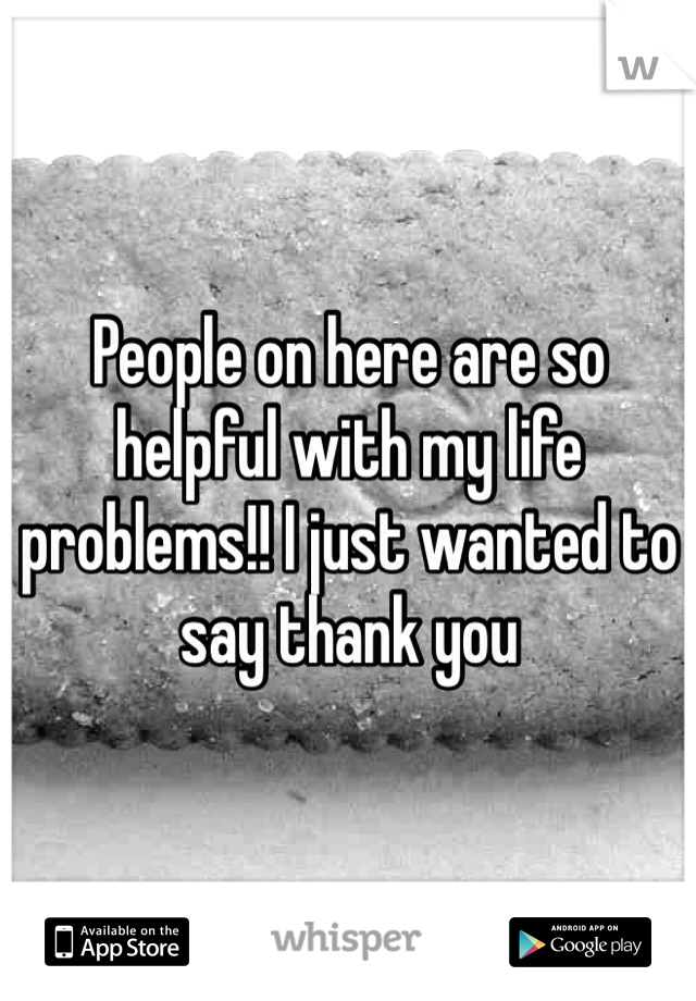 People on here are so helpful with my life problems!! I just wanted to say thank you