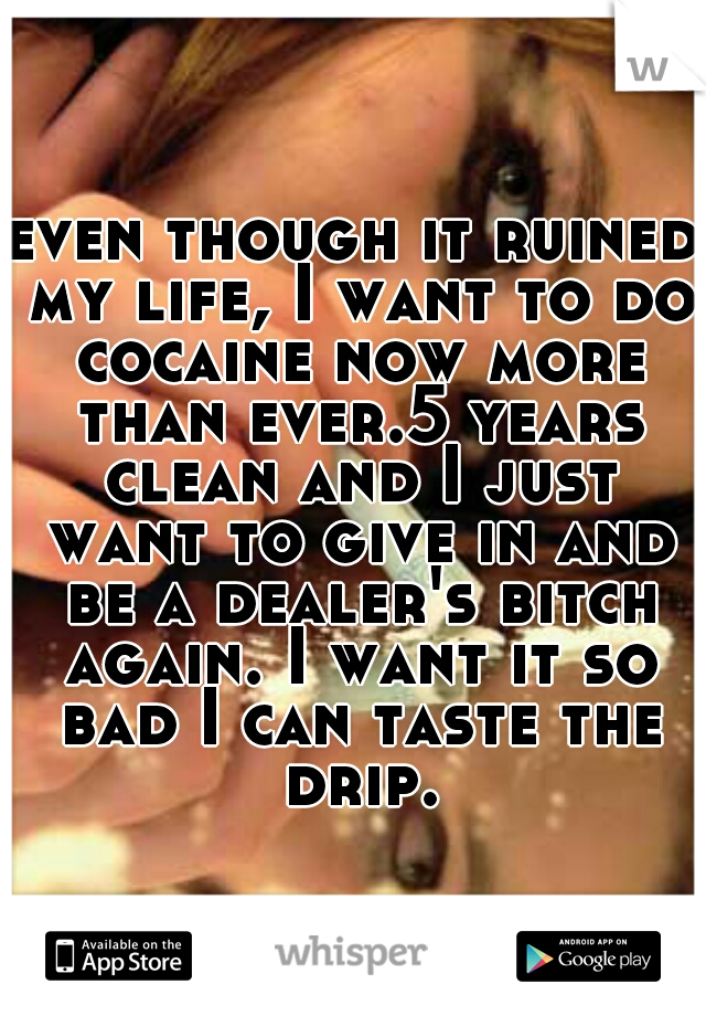 even though it ruined my life, I want to do cocaine now more than ever.5 years clean and I just want to give in and be a dealer's bitch again. I want it so bad I can taste the drip.