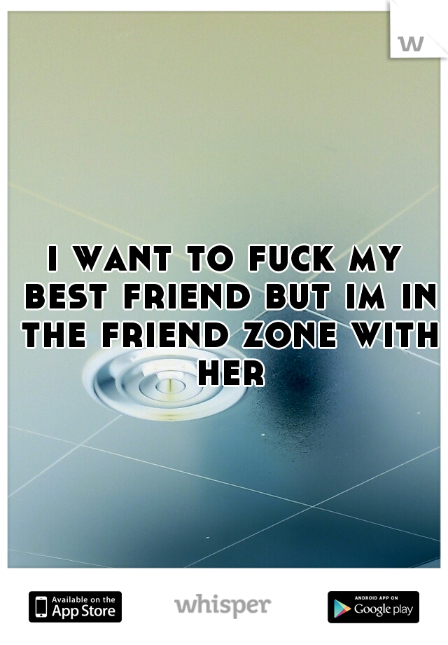 i want to fuck my best friend but im in the friend zone with her