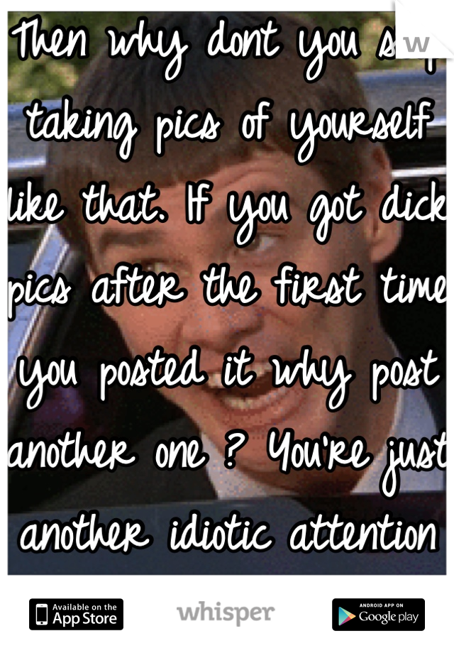 Then why dont you stop taking pics of yourself like that. If you got dick pics after the first time you posted it why post another one ? You're just another idiotic attention seeker. 