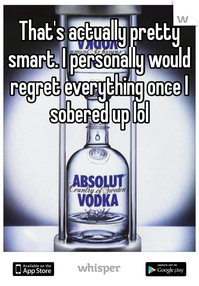 That's actually pretty smart. I personally would regret everything once I sobered up lol