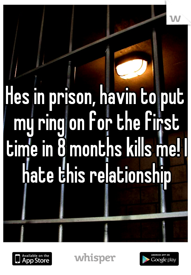 Hes in prison, havin to put my ring on for the first time in 8 months kills me! I hate this relationship
