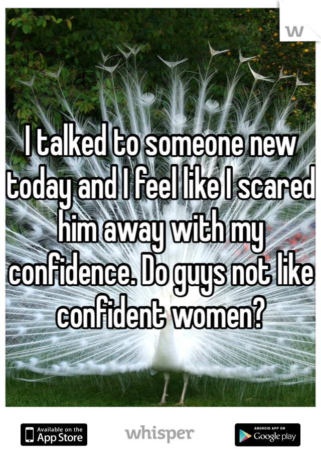 I talked to someone new today and I feel like I scared him away with my confidence. Do guys not like confident women? 