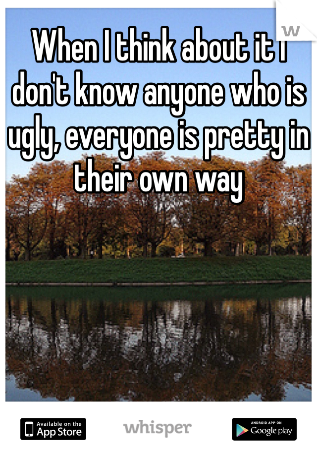 When I think about it I don't know anyone who is ugly, everyone is pretty in their own way