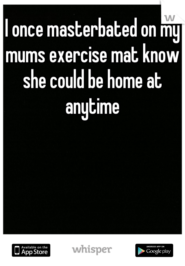 I once masterbated on my mums exercise mat know she could be home at anytime