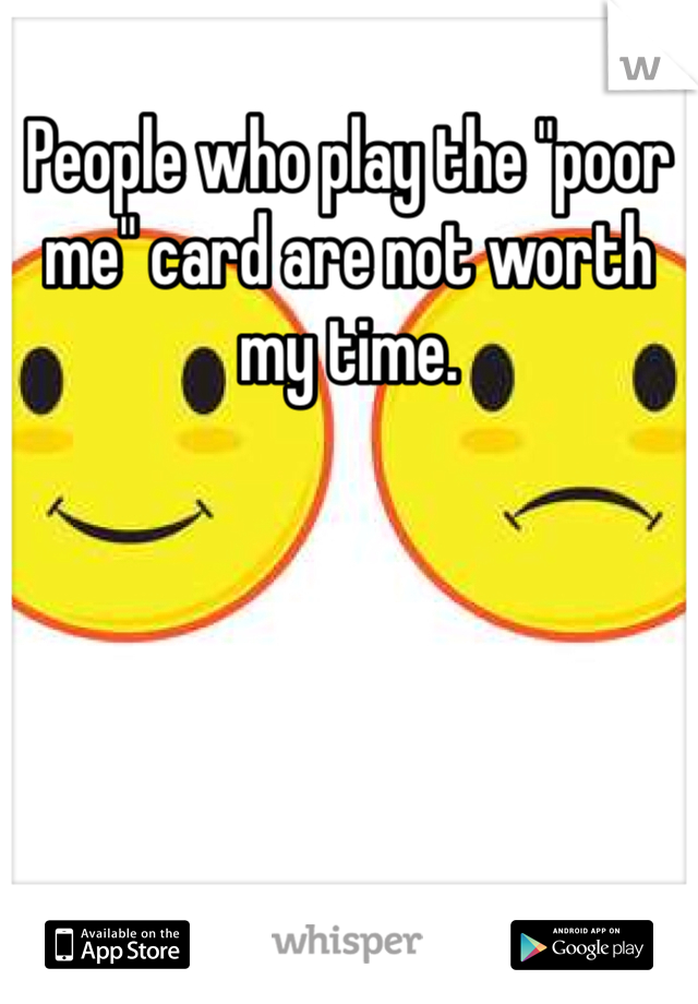 People who play the "poor me" card are not worth my time.