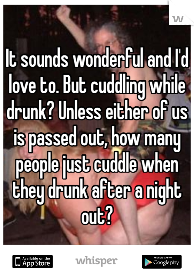 It sounds wonderful and I'd love to. But cuddling while drunk? Unless either of us is passed out, how many people just cuddle when they drunk after a night out?