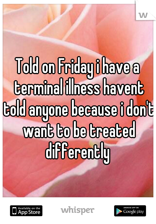 Told on Friday i have a terminal illness havent told anyone because i don't want to be treated differently 