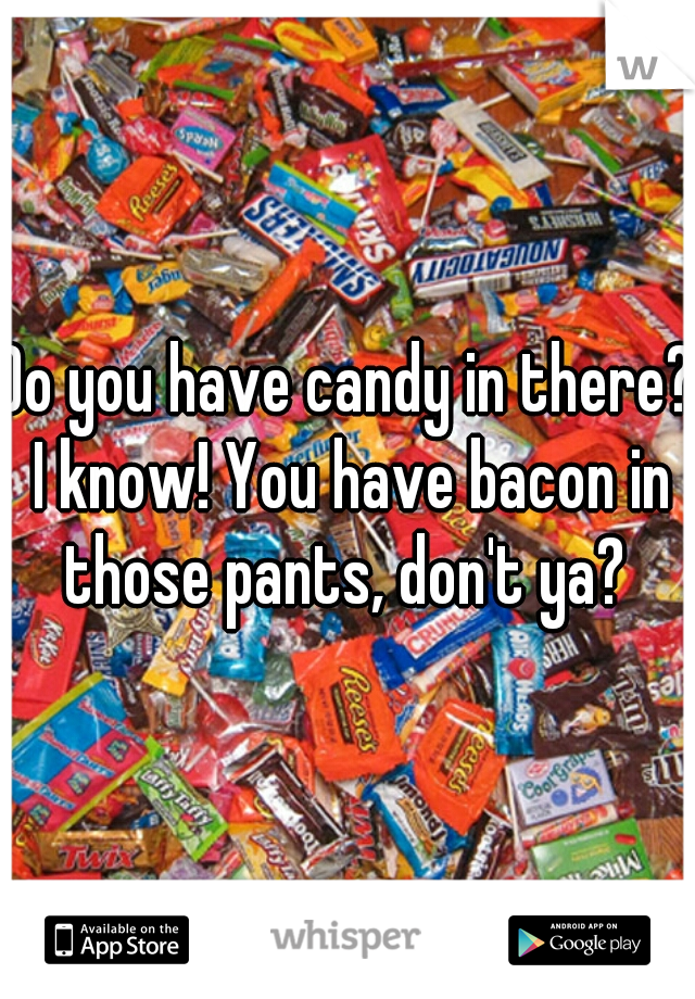 Do you have candy in there? I know! You have bacon in those pants, don't ya? 
