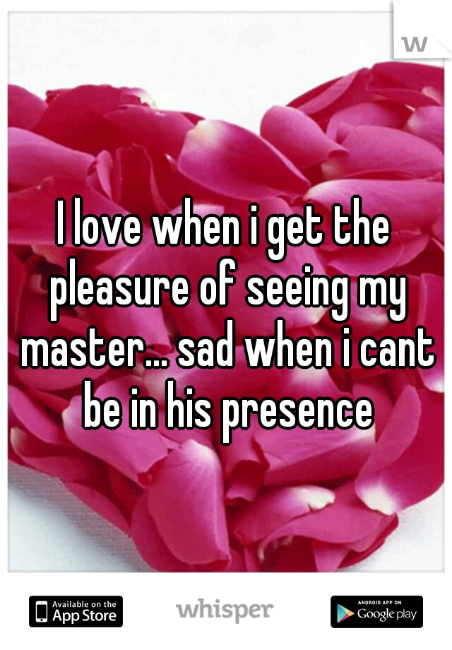 I love when i get the pleasure of seeing my master... sad when i cant be in his presence