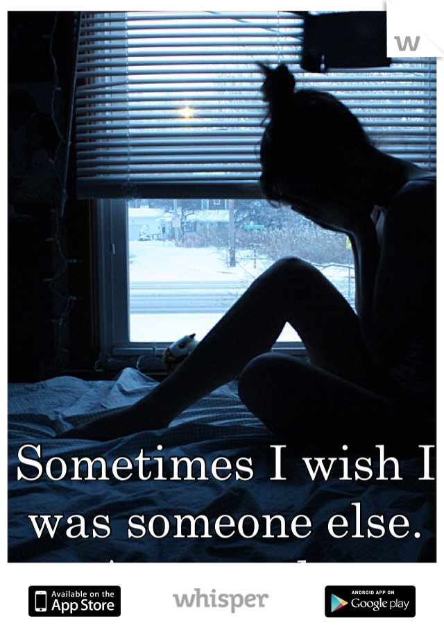 Sometimes I wish I was someone else. Anyone else