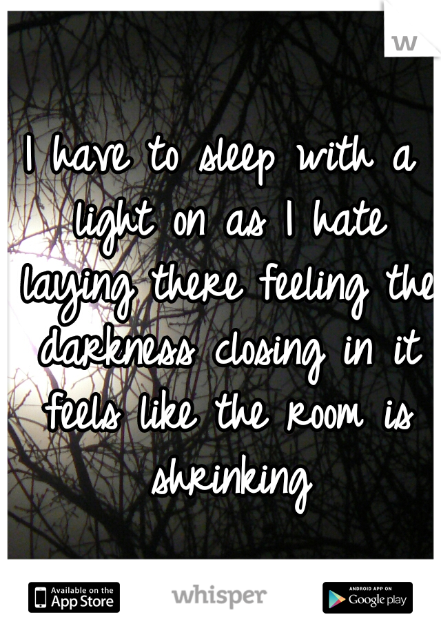 I have to sleep with a light on as I hate laying there feeling the darkness closing in it feels like the room is shrinking