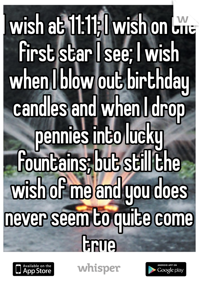 I wish at 11:11; I wish on the first star I see; I wish when I blow out birthday candles and when I drop pennies into lucky fountains; but still the wish of me and you does never seem to quite come true