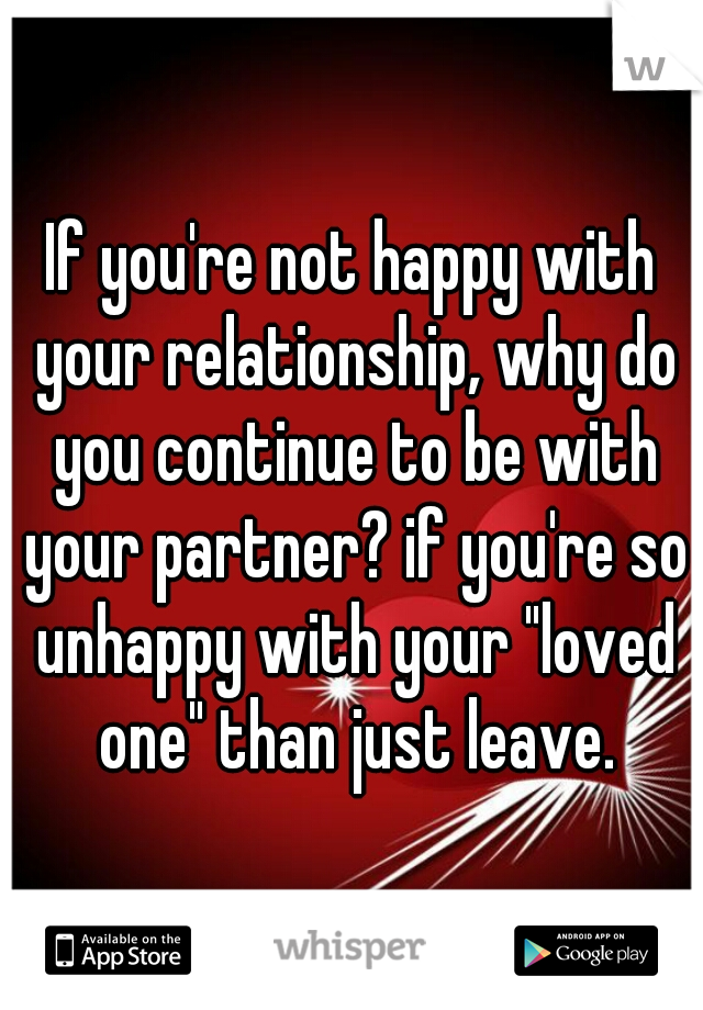 If you're not happy with your relationship, why do you continue to be with your partner? if you're so unhappy with your "loved one" than just leave.