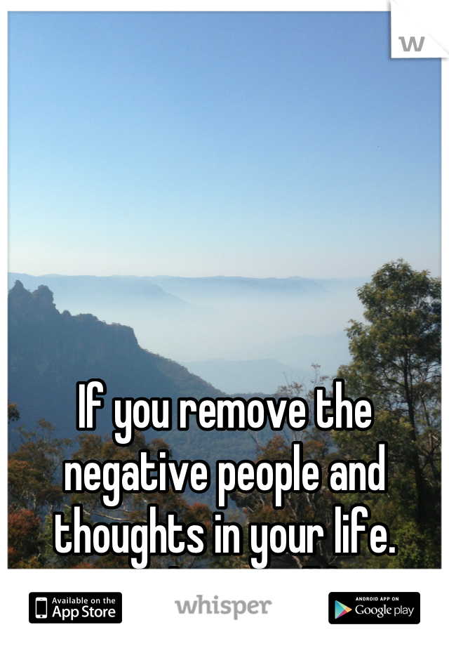 If you remove the negative people and thoughts in your life. Positive things will happen
