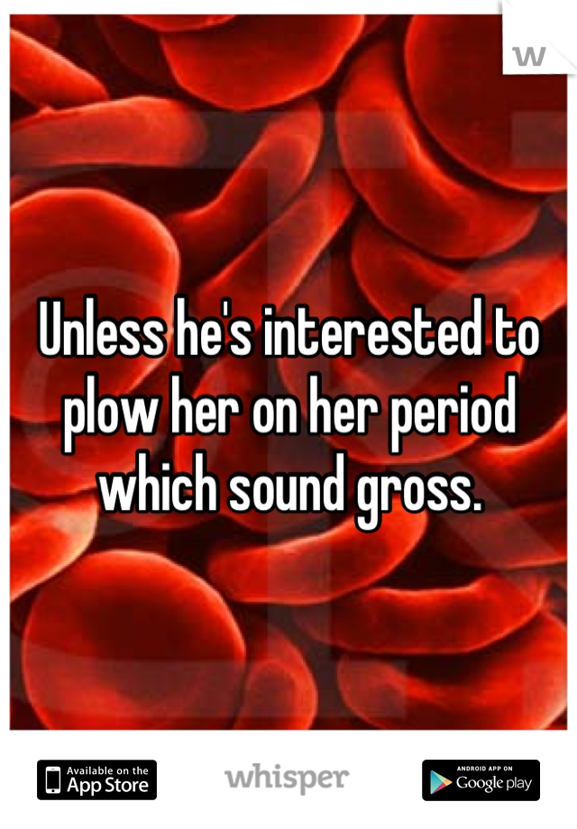 Unless he's interested to plow her on her period which sound gross.