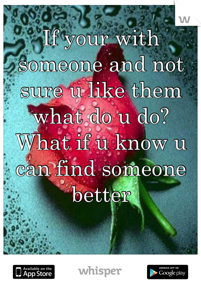 If your with someone and not sure u like them what do u do? What if u know u can find someone better