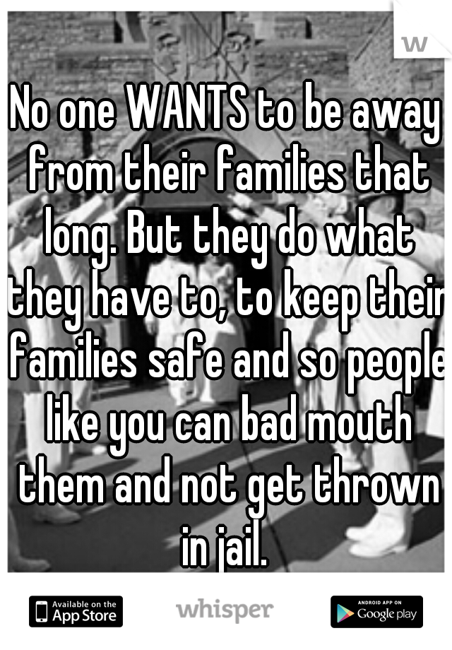 No one WANTS to be away from their families that long. But they do what they have to, to keep their families safe and so people like you can bad mouth them and not get thrown in jail. 
