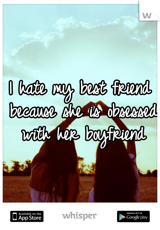 I hate my best friend because she is obsessed with her boyfriend