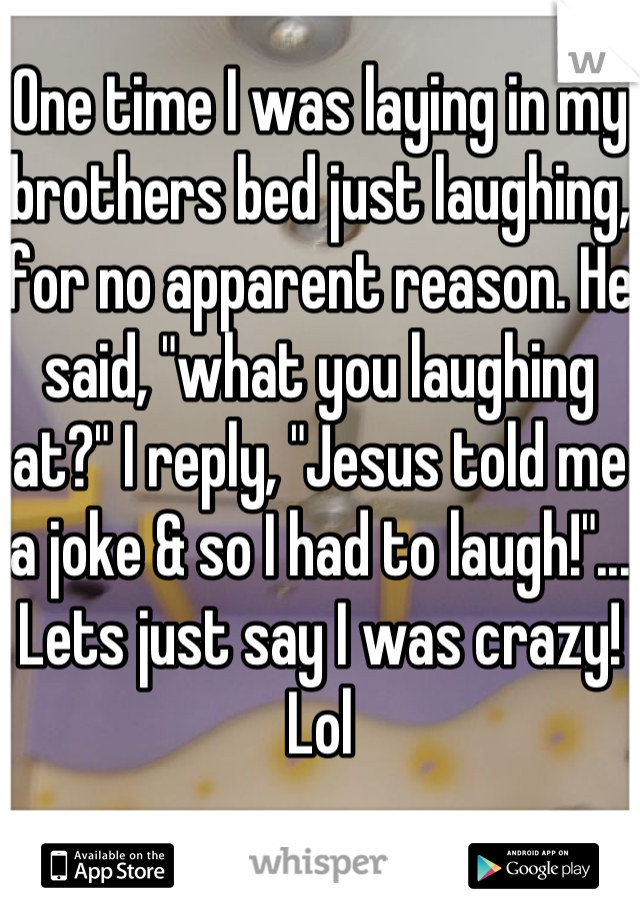 One time I was laying in my brothers bed just laughing, for no apparent reason. He said, "what you laughing at?" I reply, "Jesus told me a joke & so I had to laugh!"... Lets just say I was crazy! Lol