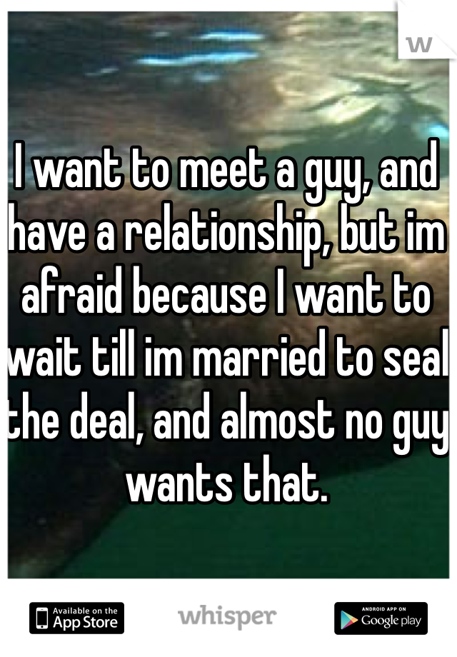 I want to meet a guy, and have a relationship, but im afraid because I want to wait till im married to seal the deal, and almost no guy wants that.