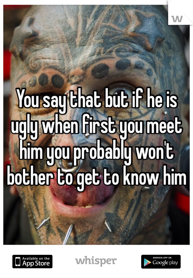 You say that but if he is ugly when first you meet him you probably won't bother to get to know him 