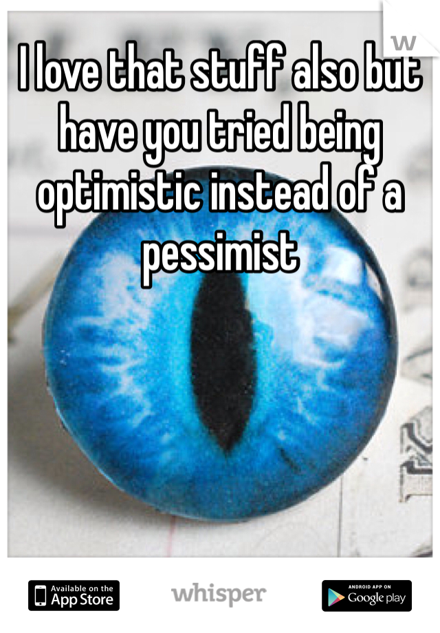 I love that stuff also but have you tried being optimistic instead of a pessimist 