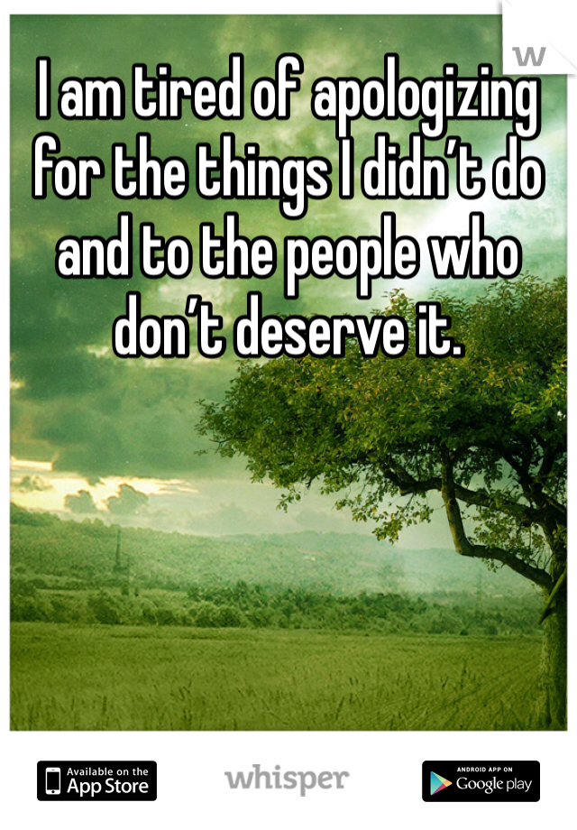 I am tired of apologizing for the things I didn’t do and to the people who don’t deserve it.