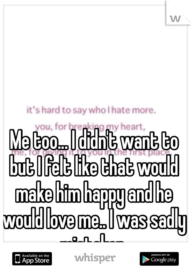 Me too... I didn't want to but I felt like that would make him happy and he would love me.. I was sadly mistaken.  