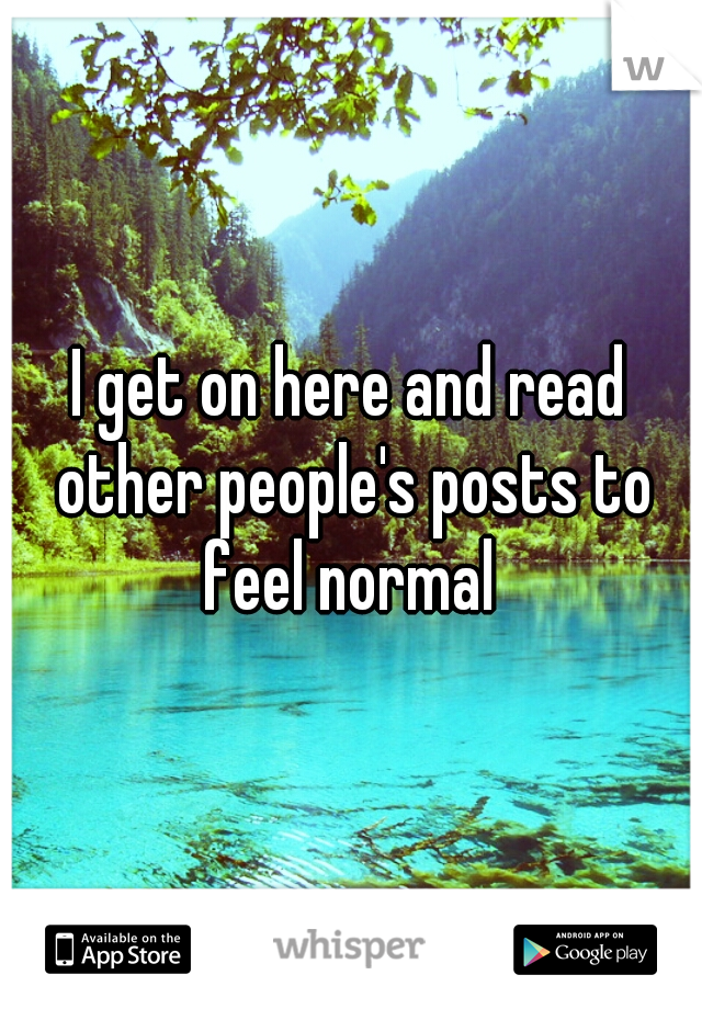I get on here and read other people's posts to feel normal 