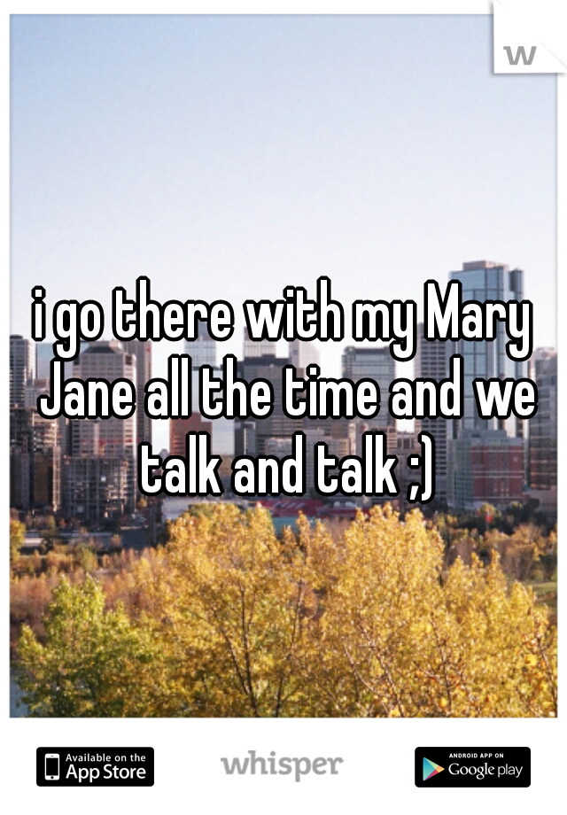 i go there with my Mary Jane all the time and we talk and talk ;)