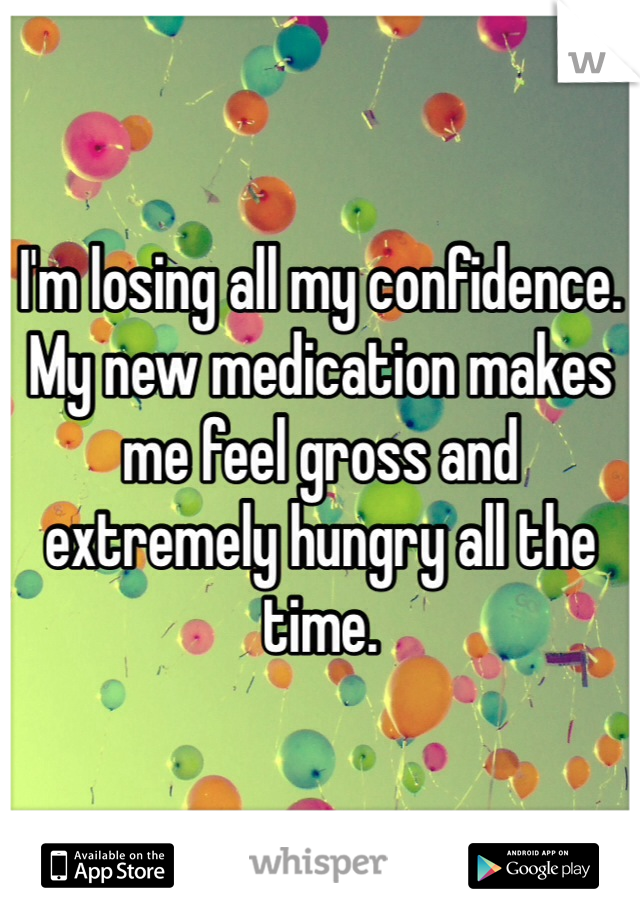 I'm losing all my confidence. My new medication makes me feel gross and extremely hungry all the time. 