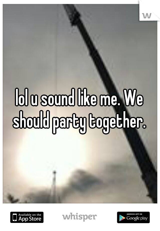 lol u sound like me. We should party together. 