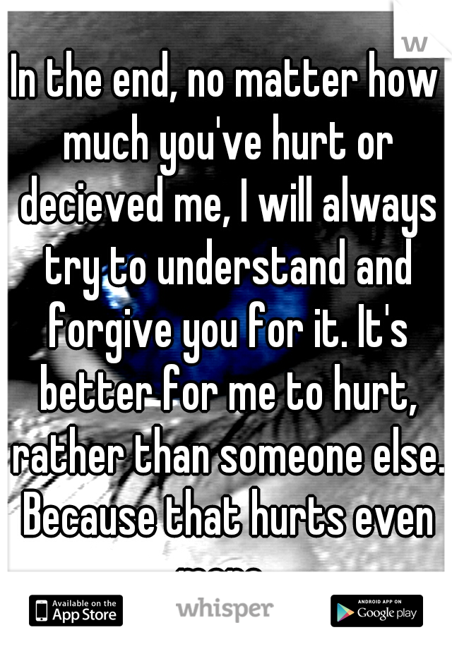 In the end, no matter how much you've hurt or decieved me, I will always try to understand and forgive you for it. It's better for me to hurt, rather than someone else. Because that hurts even more. 