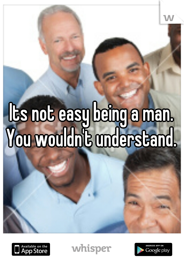 Its not easy being a man. You wouldn't understand. 