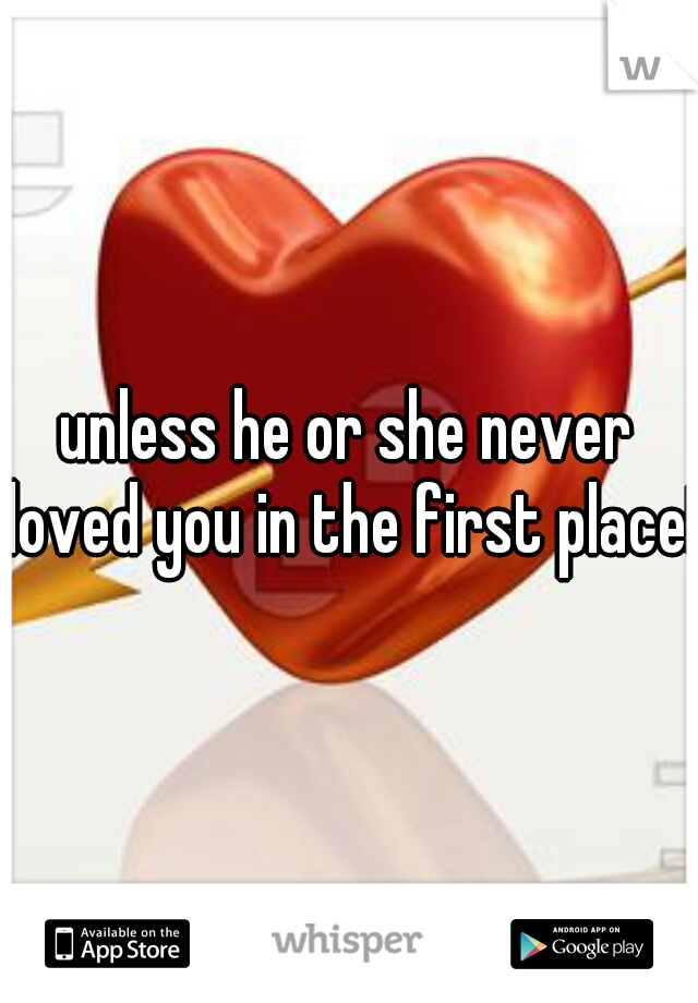 unless he or she never loved you in the first place!