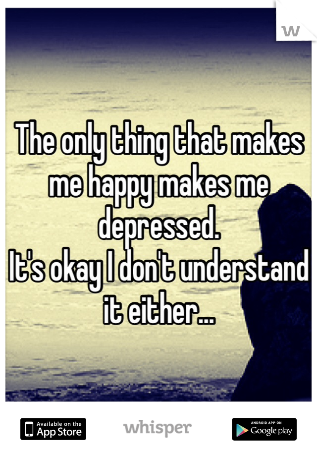 The only thing that makes me happy makes me depressed. 
It's okay I don't understand it either...