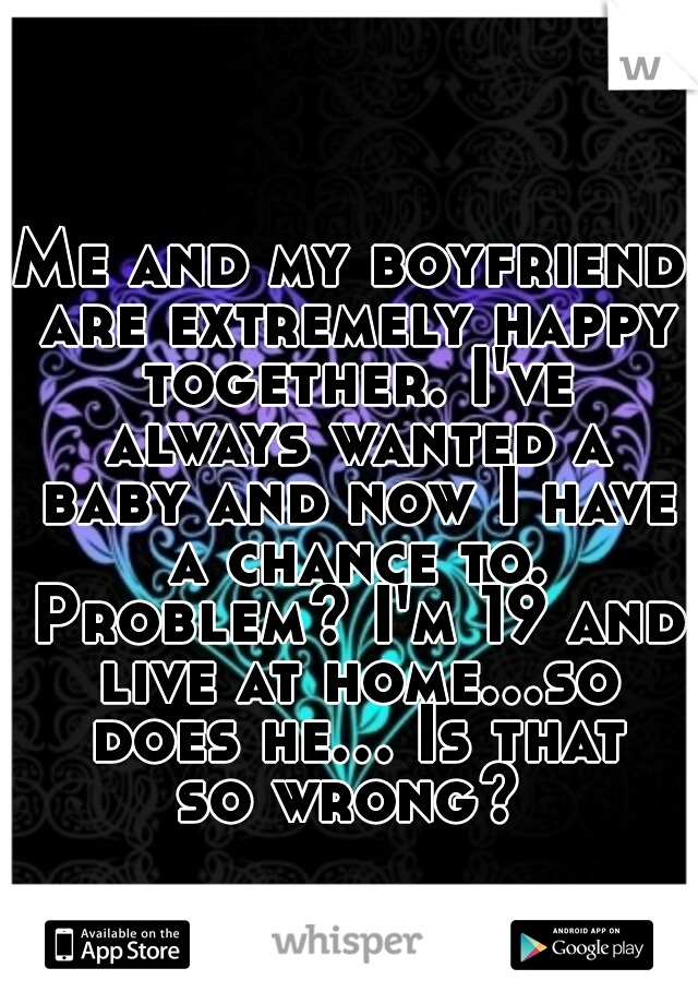 Me and my boyfriend are extremely happy together. I've always wanted a baby and now I have a chance to. Problem? I'm 19 and live at home...so does he... Is that so wrong? 