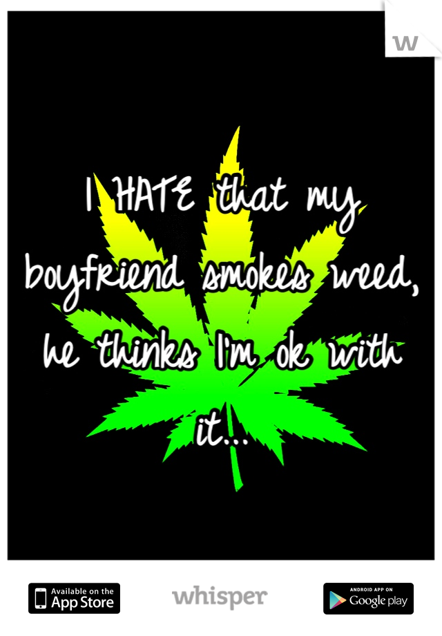 I HATE that my boyfriend smokes weed, he thinks I'm ok with it...